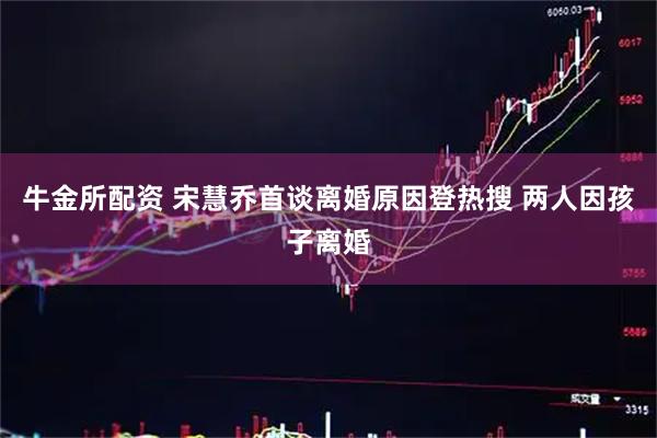 牛金所配资 宋慧乔首谈离婚原因登热搜 两人因孩子离婚