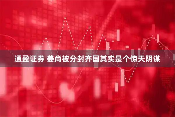 通盈证券 姜尚被分封齐国其实是个惊天阴谋
