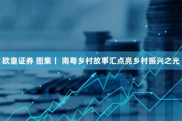欧皇证券 图集丨 南粤乡村故事汇点亮乡村振兴之光