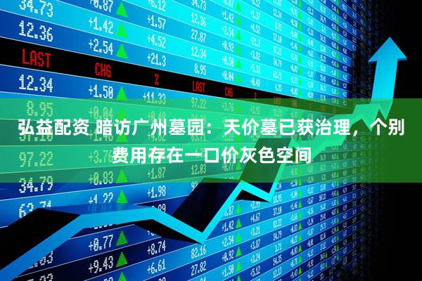 弘益配资 暗访广州墓园：天价墓已获治理，个别费用存在一口价灰色空间