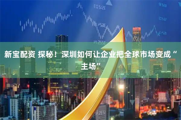新宝配资 探秘！深圳如何让企业把全球市场变成“主场”