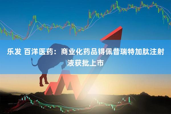 乐发 百洋医药：商业化药品锝佩昔瑞特加肽注射液获批上市