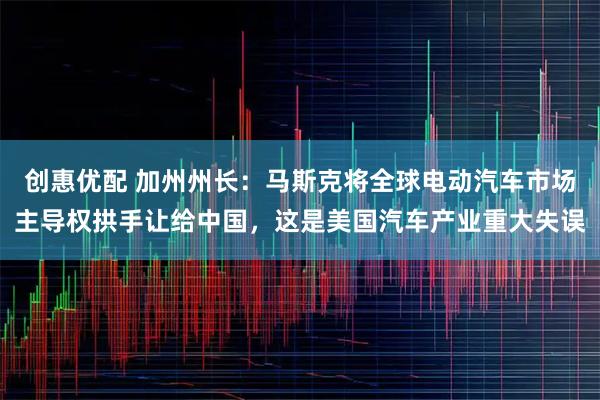 创惠优配 加州州长：马斯克将全球电动汽车市场主导权拱手让给中国，这是美国汽车产业重大失误