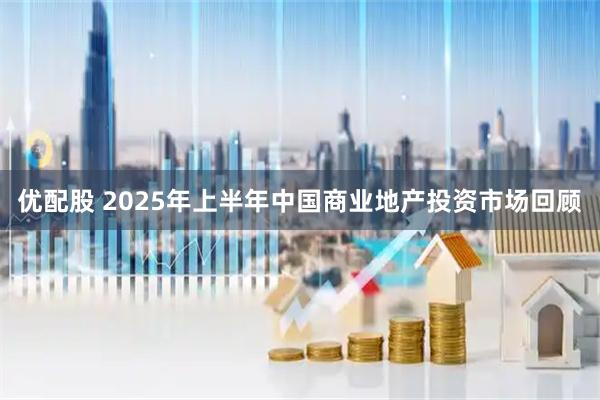 优配股 2025年上半年中国商业地产投资市场回顾