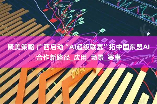 聚美策略 广西启动“AI超级联赛”拓中国东盟AI合作新路径_应用_场景_赛事