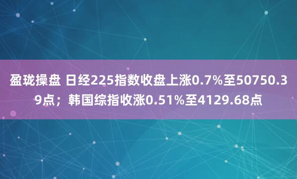 盈珑操盘 日经225指数收盘上涨0.7%至50750.39点；韩国综指收涨0.51%至4129.68点